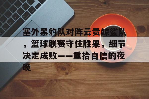 九游体育入口关于塞外黑豹队对阵云贵鲸鲨队，篮球联赛守住胜果，细节决定成败——重拾自信的夜晚的信息